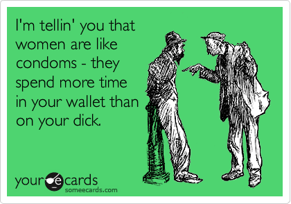 I'm tellin' you that
women are like
condoms - they
spend more time
in your wallet than
on your dick.