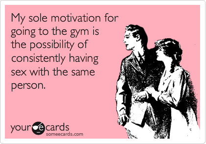 My sole motivation for
going to the gym is
the possibility of
consistently having
sex with the same
person.