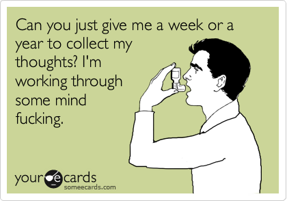 Can you just give me a week or a year to collect my
thoughts? I'm
working through
some mind
fucking.