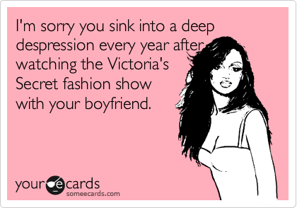 I'm sorry you sink into a deep despression every year after watching the Victoria's
Secret fashion show
with your boyfriend.