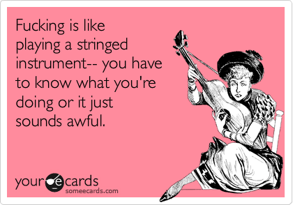 Fucking is like
playing a stringed
instrument-- you have
to know what you're
doing or it just
sounds awful.