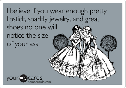 I believe if you wear enough pretty lipstick, sparkly jewelry, and great shoes no one will
notice the size
of your ass