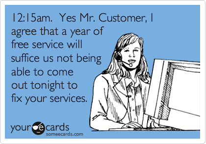 12:15am. Yes Mr. Customer, I agree that a year of
free service will
suffice us not being
able to come
out tonight to
fix your services.