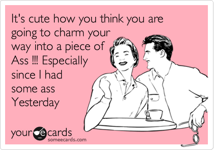 It's cute how you think you are going to charm your
way into a piece of
Ass !!! Especially
since I had
some ass
Yesterday