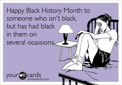 Happy Black History Month to
someone who isn't black,
but has had black
in them on
several ocassions.