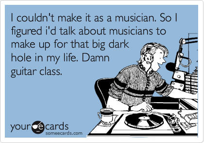 I couldn't make it as a musician. So I figured i'd talk about musicians to make up for that big dark
hole in my life. Damn
guitar class.