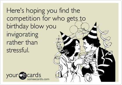 Here's hoping you find the competition for who gets to
birthday blow you
invigorating
rather than
stressful.