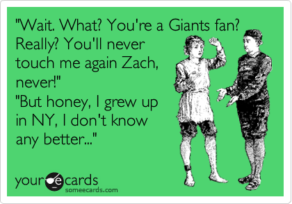 "Wait. What? You're a Giants fan?
Really? You'll never
touch me again Zach,
never!"
"But honey, I grew up
in NY, I don't know
any better..."