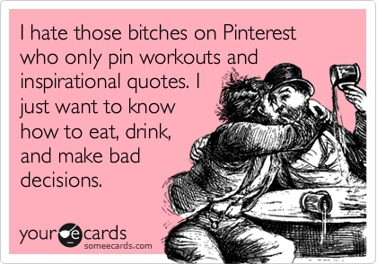 I hate those bitches on Pinterest who only pin workouts and
inspirational quotes. I
just want to know
how to eat, drink,
and make bad
decisions.