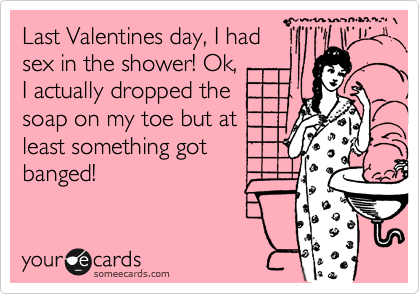 Last Valentines day, I had
sex in the shower! Ok,
I actually dropped the
soap on my toe but at
least something got
banged!