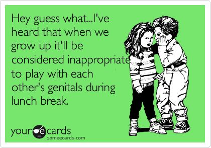 Hey guess what...I've
heard that when we
grow up it'll be
considered inappropriate
to play with each
other's genitals during
lunch break.