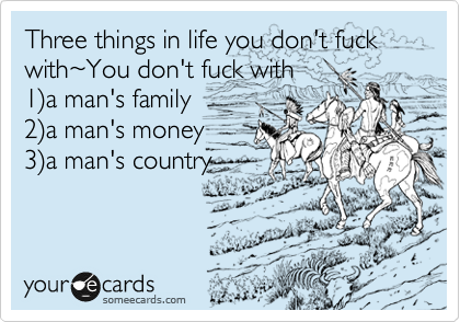 Three things in life you don't fuck with%7EYou don't fuck with
1%29a man's family
2%29a man's money
3%29a man's country