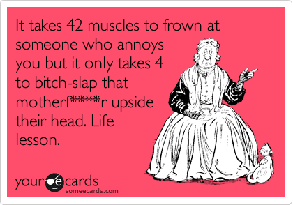It takes 42 muscles to frown at someone who annoys
you but it only takes 4
to bitch-slap that
motherf****r upside
their head. Life
lesson.