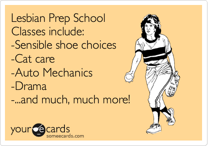 Lesbian Prep School
Classes include:
-Sensible shoe choices
-Cat care
-Auto Mechanics
-Drama
-...and much, much more!