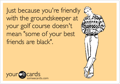 Just because you're friendly
with the groundskeeper at
your golf course doesn't
mean "some of your best
friends are black".