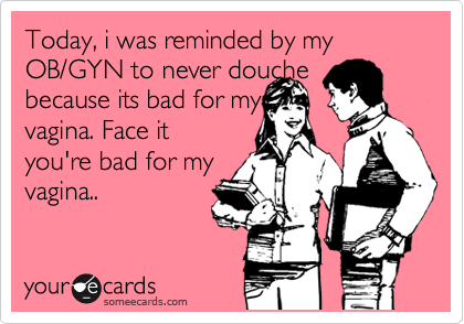Today, i was reminded by my OB/GYN to never douche
because its bad for my
vagina. Face it
you're bad for my
vagina..
