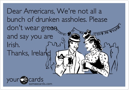 Dear Americans, We're not all a bunch of drunken assholes. Please don't wear green
and say you are
Irish.
Thanks, Ireland