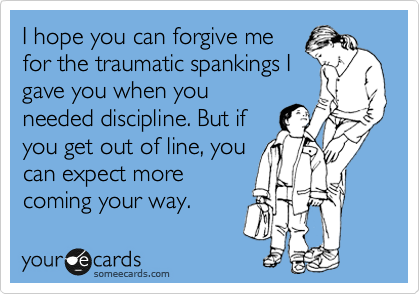 I hope you can forgive me
for the traumatic spankings I
gave you when you
needed discipline. But if
you get out of line, you
can expect more
coming your way.