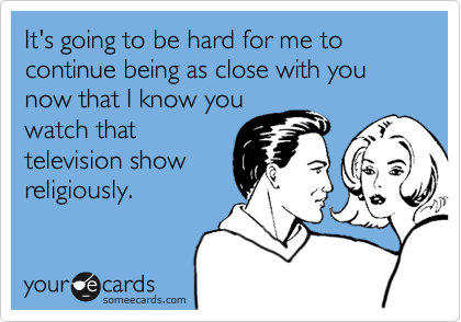 It's going to be hard for me to continue being as close with you now that I know you
watch that
television show
religiously.