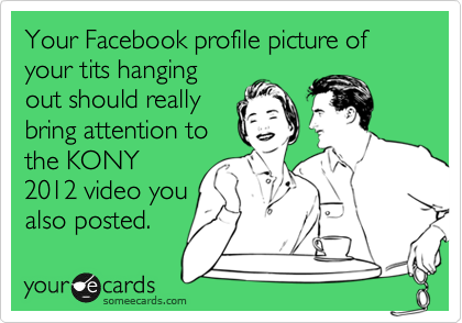Your Facebook profile picture of your tits hanging
out should really
bring attention to
the KONY
2012 video you
also posted.