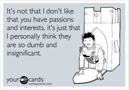 It's not that I don't like
that you have passions
and interests, it's just that
I personally think they
are so dumb and
insignificant.