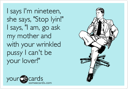 I says I'm nineteen,
she says, "Stop lyin!"
I says, "I am, go ask
my mother and
with your wrinkled
pussy I can't be
your lover!"