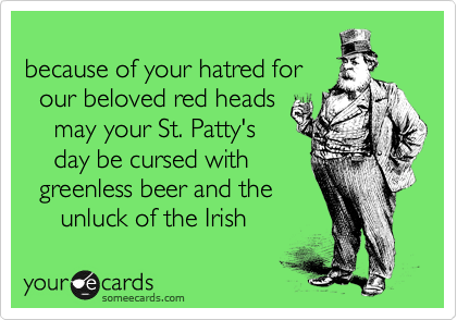 because of your hatred for
our beloved red heads
may your St. Patty's
day be cursed with
greenless beer and the
unluck of the Irish