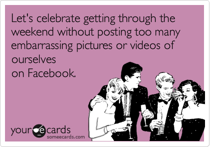 Let's celebrate getting through the weekend without posting too many embarrassing pictures or videos of ourselves
on Facebook.