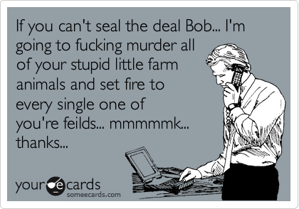 If you can't seal the deal Bob... I'm going to fucking murder all
of your stupid little farm
animals and set fire to
every single one of
you're feilds... mmmmmk...
thanks...