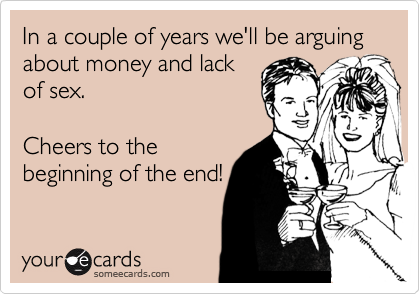 In a couple of years we'll be arguing about money and lack
of sex.
Cheers to the
beginning of the end!