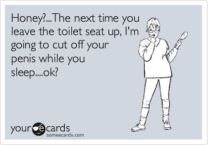 Honey?...The next time you
leave the toilet seat up, I'm
going to cut off your
penis while you
sleep....ok?