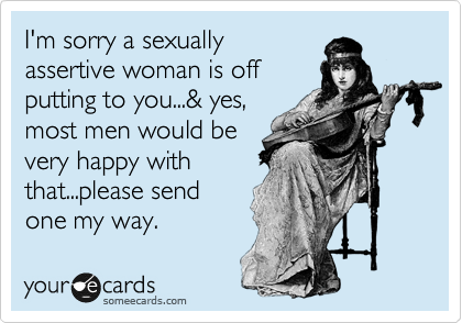 I'm sorry a sexually
assertive woman is off
putting to you...& yes,
most men would be
very happy with
that...please send
one my way.