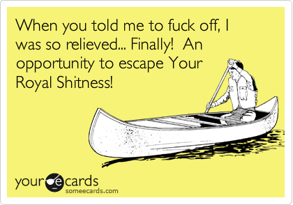 When you told me to fuck off, I was so relieved... Finally! An opportunity to escape Your
Royal Shitness!