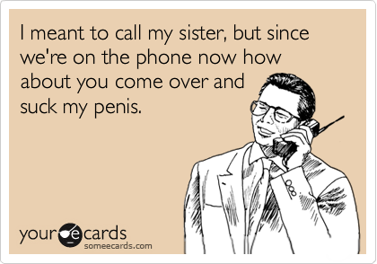 I meant to call my sister, but since we're on the phone now how about you come over and
suck my penis.