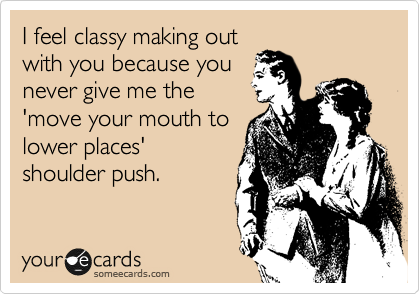 I feel classy making out
with you because you
never give me the
'move your mouth to
lower places'
shoulder push.