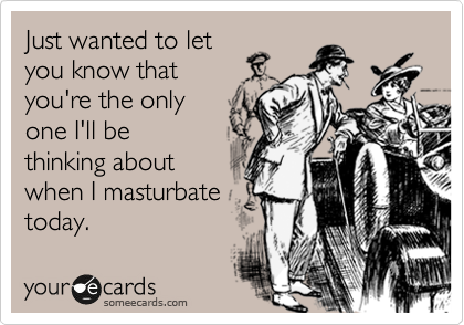 Just wanted to let
you know that
you're the only
one I'll be
thinking about
when I masturbate
today.