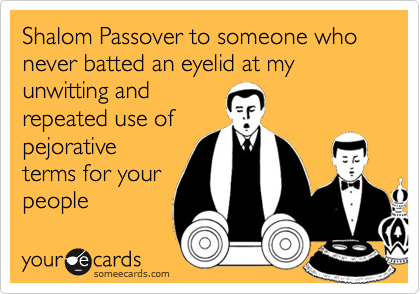 Shalom Passover to someone who never batted an eyelid at my
unwitting and
repeated use of
pejorative
terms for your
people