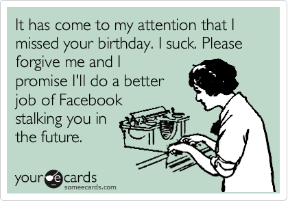 It has come to my attention that I missed your birthday. I suck. Please forgive me and I
promise I'll do a better
job of Facebook
stalking you in
the future.