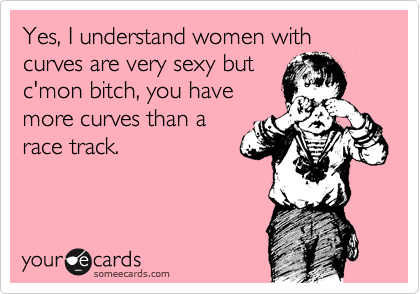 Yes, I understand women with curves are very sexy but
c'mon bitch, you have
more curves than a
race track.