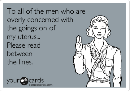 To all of the men who are
overly concerned with
the goings on of
my uterus...
Please read
between
the lines.