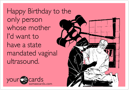 Happy Birthday to the
only person
whose mother
I'd want to
have a state
mandated vaginal
ultrasound.