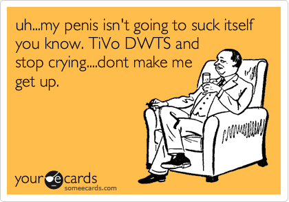 uh...my penis isn't going to suck itself you know. TiVo DWTS and
stop crying....dont make me
get up.