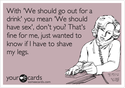 With 'We should go out for a
drink' you mean 'We should
have sex', don't you? That's
fine for me, just wanted to
know if I have to shave
my legs.