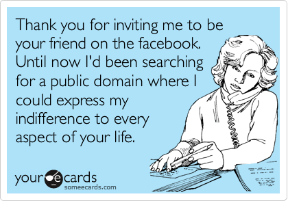 Thank you for inviting me to be
your friend on the facebook.
Until now I'd been searching
for a public domain where I
could express my
indifference to every
aspect of your life.