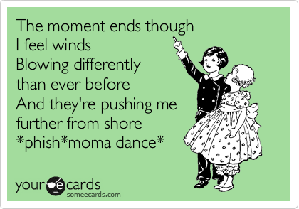 The moment ends though
I feel winds
Blowing differently
than ever before
And they're pushing me
further from shore
*phish*moma dance*