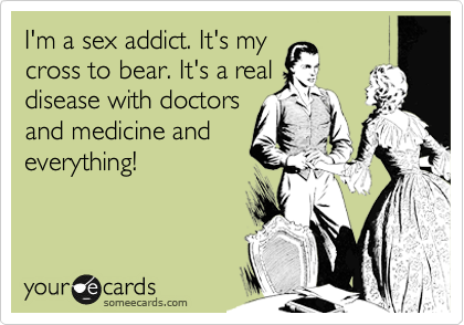 I'm a sex addict. It's my
cross to bear. It's a real
disease with doctors
and medicine and
everything!