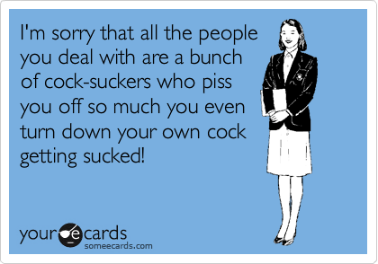 I'm sorry that all the people
you deal with are a bunch
of cock-suckers who piss
you off so much you even
turn down your own cock
getting sucked!