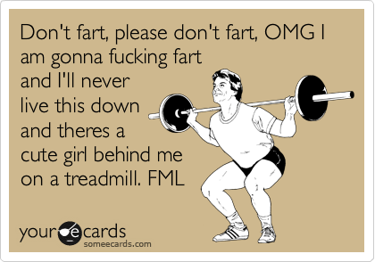 Don't fart, please don't fart, OMG I am gonna fucking fart
and I'll never
live this down
and theres a
cute girl behind me
on a treadmill. FML