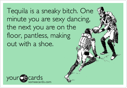 Tequila is a sneaky bitch. One
minute you are sexy dancing,
the next you are on the
floor, pantless, making
out with a shoe.