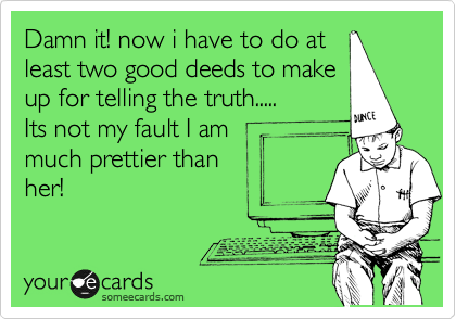 Damn it! now i have to do at
least two good deeds to make
up for telling the truth.....
Its not my fault I am
much prettier than
her!